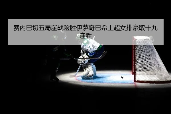费内巴切五局鏖战险胜伊萨奇巴希土超女排豪取十九连胜